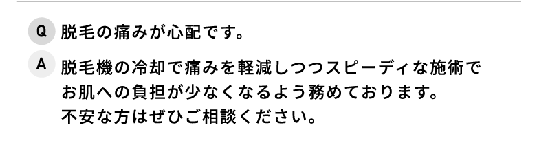 Q.脱毛の痛みが心配です。 A.脱毛器の冷却で痛みを軽減しつつスピーディな施術でお肌への負担が少なくなるよう努めております。不安な方はぜひご相談ください。