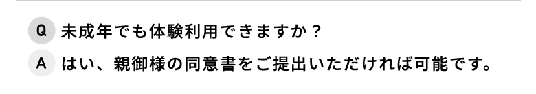 Q.未成年でも体験利用できますか？ A.はい、親御様の同意書をご提出いただければ可能です。