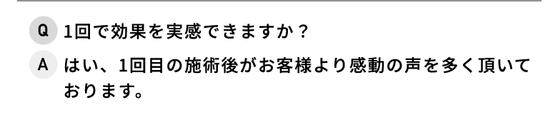 Q.1回で効果を実感できますか？ A.はい、1回目の施術後がお客様より感動の声を多く頂いております。