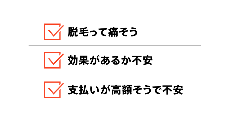 脱毛って痛そう / 効果があるか不安 / 支払いが高額そうで不安